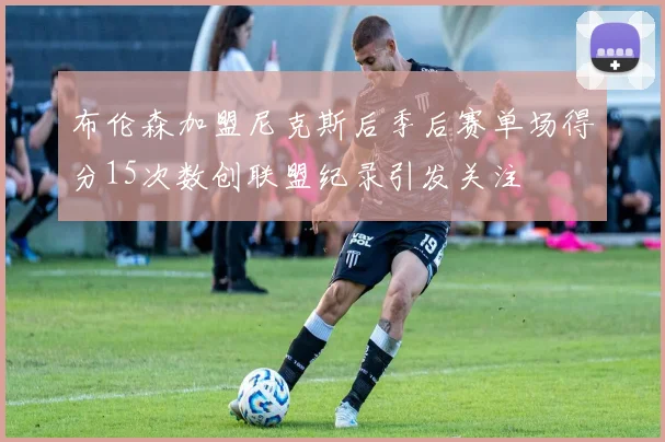 布伦森加盟尼克斯后季后赛单场得分15次数创联盟纪录引发关注