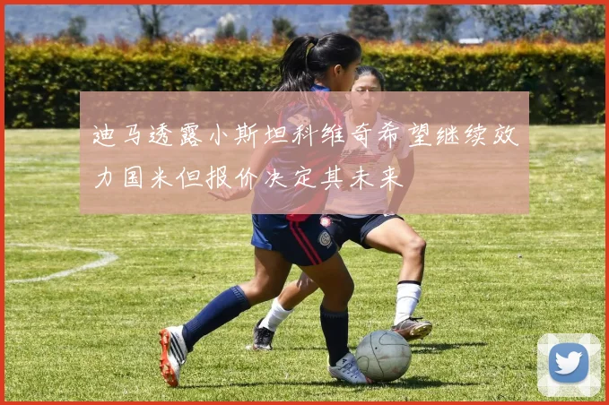 迪马透露小斯坦科维奇希望继续效力国米但报价决定其未来