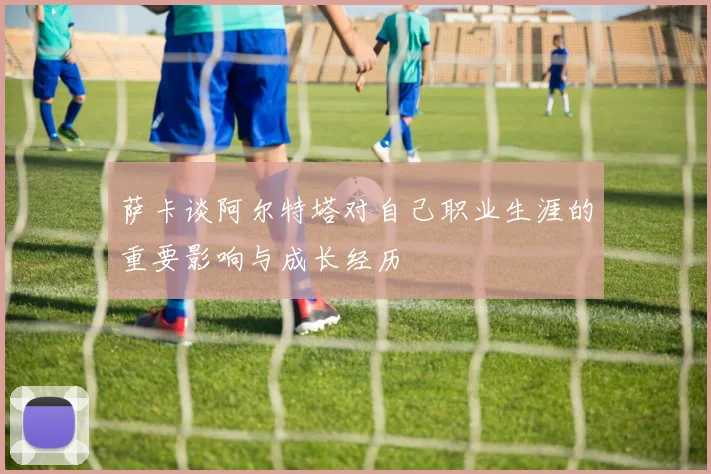萨卡谈阿尔特塔对自己职业生涯的重要影响与成长经历