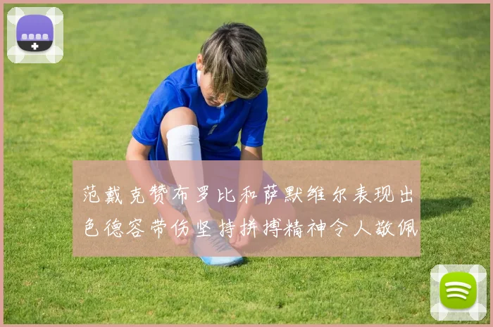 范戴克赞布罗比和萨默维尔表现出色德容带伤坚持拼搏精神令人敬佩