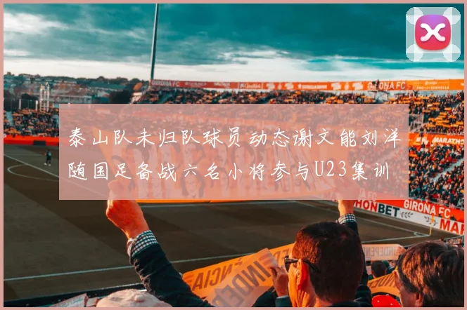 泰山队未归队球员动态谢文能刘洋随国足备战六名小将参与U23集训