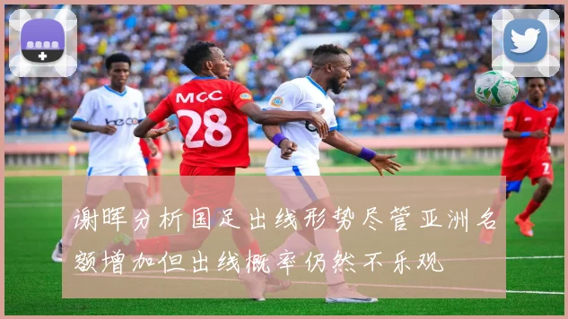谢晖分析国足出线形势尽管亚洲名额增加但出线概率仍然不乐观