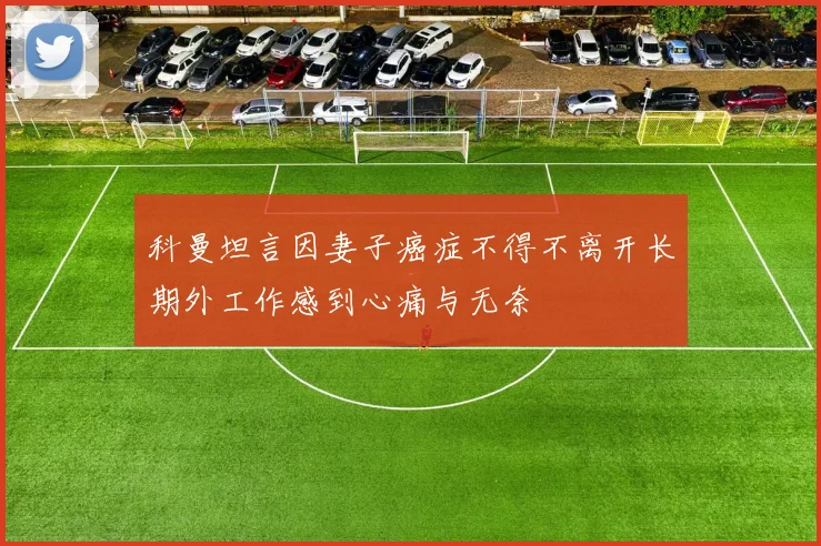 科曼坦言因妻子癌症不得不离开长期外工作感到心痛与无奈