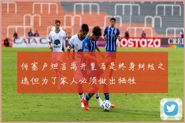 何塞卢坦言离开皇马是终身纠结之选但为了家人必须做出牺牲