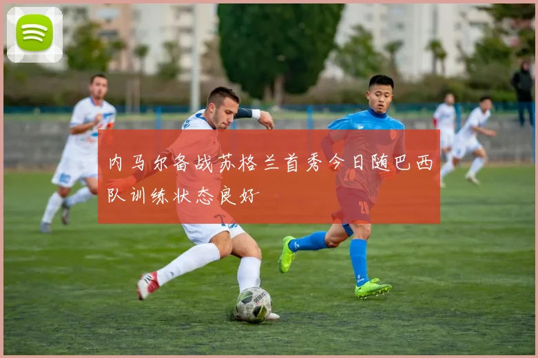 内马尔备战苏格兰首秀今日随巴西队训练状态良好