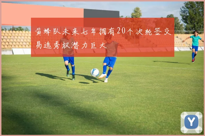 黄蜂队未来七年拥有20个次轮签交易选秀权潜力巨大
