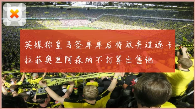 英媒称皇马签库库后将放弃追逐卡拉菲奥里阿森纳不打算出售他
