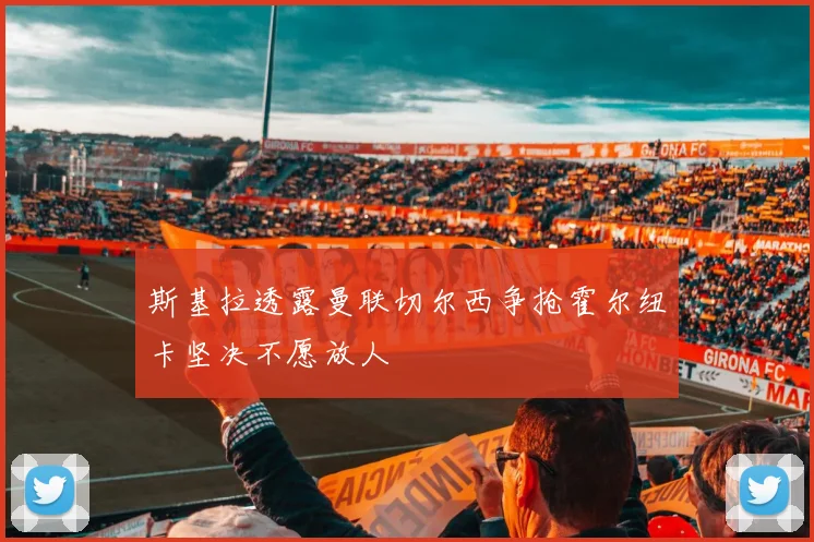 斯基拉透露曼联切尔西争抢霍尔纽卡坚决不愿放人